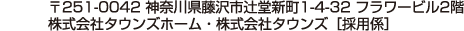 〒251-0042 神奈川県藤沢市辻堂新町1-4-32 フラワービル2階　株式会社タウンズホーム・株式会社タウンズ［採用係］