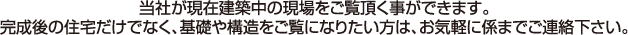当社が現在建築中の現場をご覧頂く事ができます。完成後の住宅だけでなく、基礎や構造をご覧になりたい方は、お気軽に係までご連絡下さい。