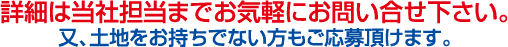 詳細は当社担当までお気軽にお問い合せ下さい。又、土地をお持ちでない方もご応募頂けます。