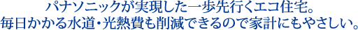 パナソニックが実現した一歩先行くエコ住宅。毎日かかる水道・光熱費も削減できるので家計にもやさしい。