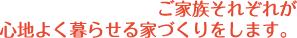 ご家族それぞれが、心地よく暮らせる家づくりをします。