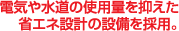 電気や水道の使用量を抑えた省エネ設計の設備を採用。
