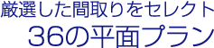 厳選した間取りをセレクト　36の平面プラン